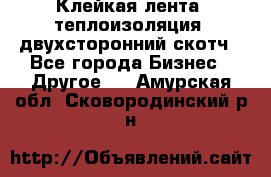 Клейкая лента, теплоизоляция, двухсторонний скотч - Все города Бизнес » Другое   . Амурская обл.,Сковородинский р-н